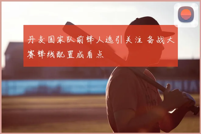 丹麦国家队前锋人选引关注 备战大赛锋线配置成看点