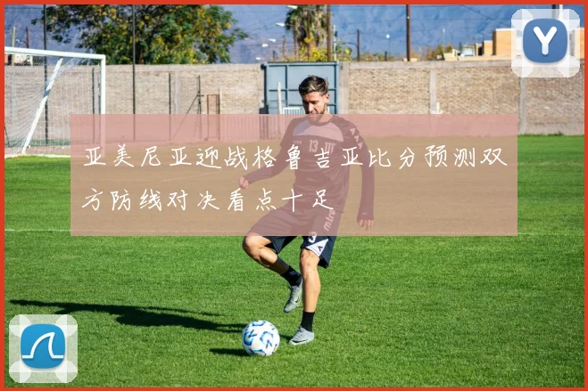 亚美尼亚迎战格鲁吉亚比分预测双方防线对决看点十足