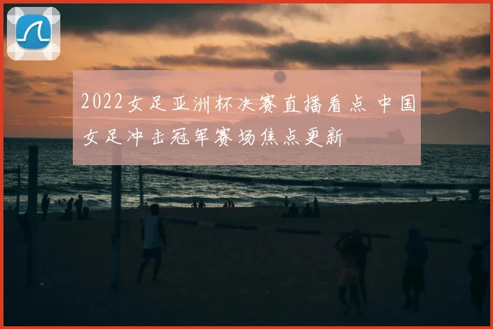2022女足亚洲杯决赛直播看点 中国女足冲击冠军赛场焦点更新