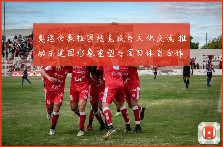 奥运会象征团结竞技与文化交流 推动东道国形象重塑与国际体育合作深化