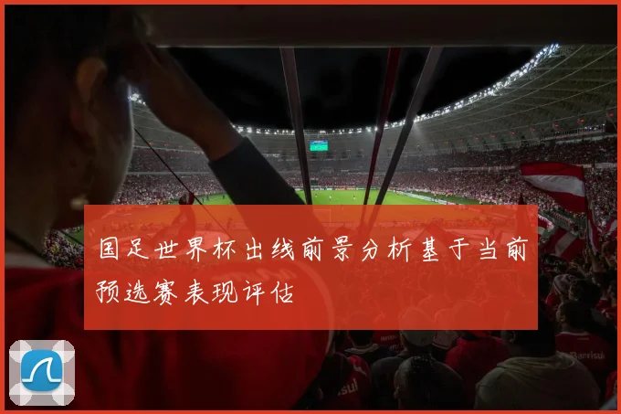 国足世界杯出线前景分析基于当前预选赛表现评估