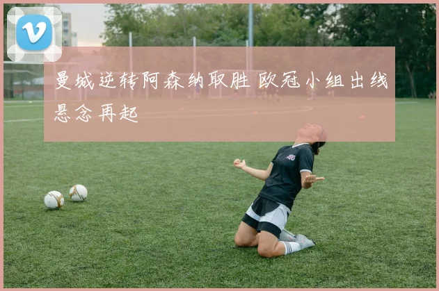 曼城逆转阿森纳取胜 欧冠小组出线悬念再起