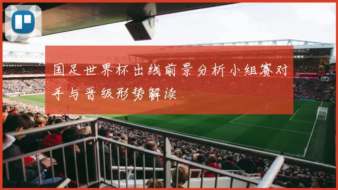 国足世界杯出线前景分析小组赛对手与晋级形势解读