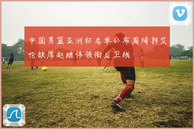 中国男篮亚洲杯名单公布周琦郭艾伦缺席赵继伟领衔后卫线