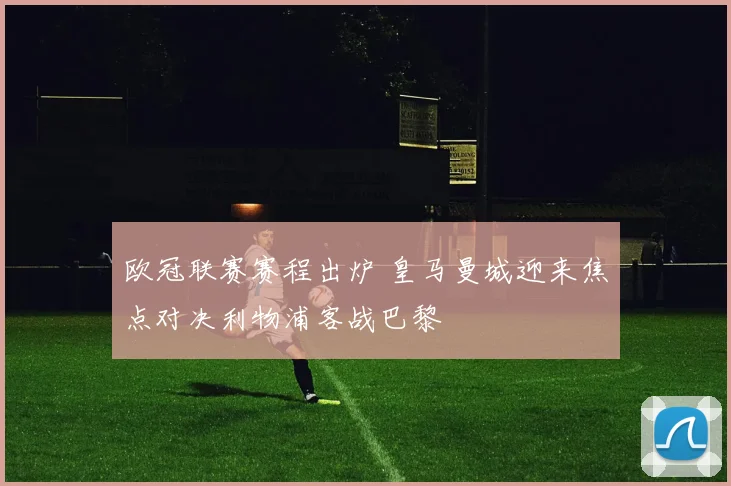 欧冠联赛赛程出炉 皇马曼城迎来焦点对决利物浦客战巴黎