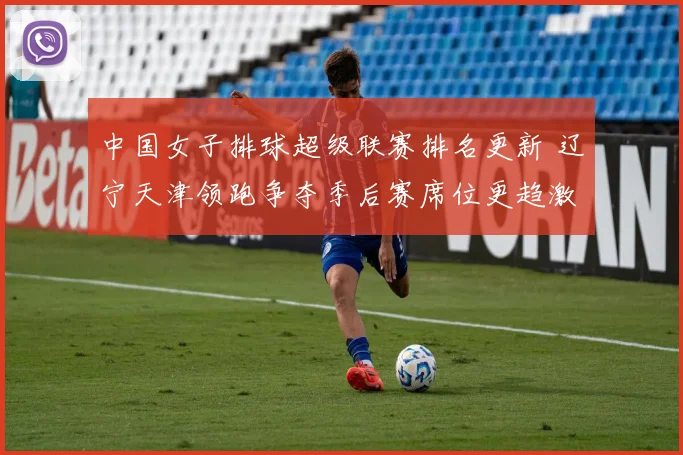 中国女子排球超级联赛排名更新 辽宁天津领跑争夺季后赛席位更趋激烈