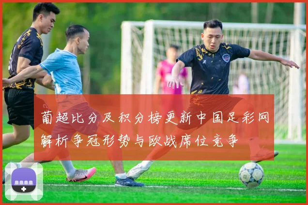 葡超比分及积分榜更新中国足彩网解析争冠形势与欧战席位竞争