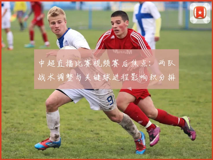 中超直播比赛视频赛后焦点:两队战术调整与关键球进程影响积分排名