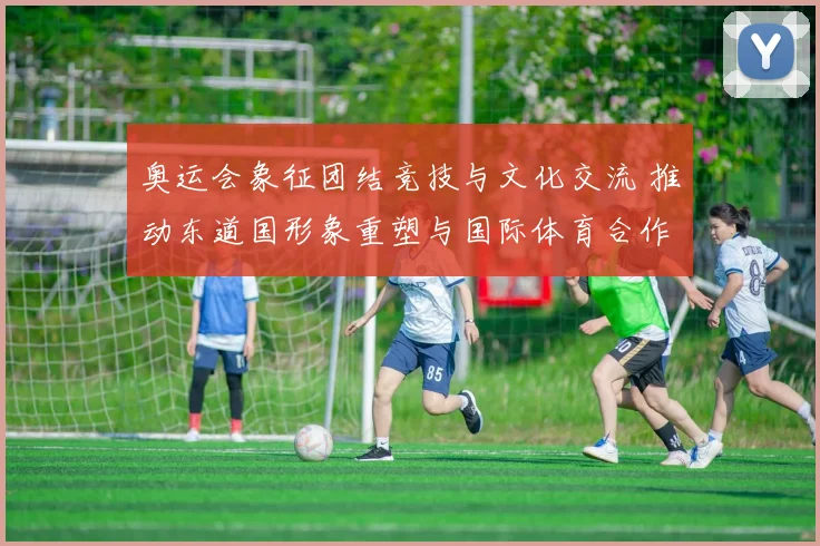 奥运会象征团结竞技与文化交流 推动东道国形象重塑与国际体育合作深化