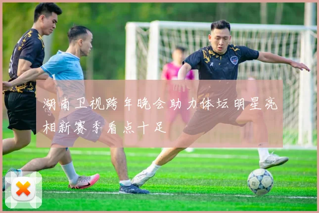 湖南卫视跨年晚会助力体坛明星亮相新赛季看点十足