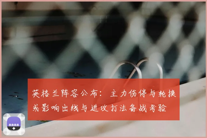 英格兰阵容公布：主力伤停与轮换或影响出线与进攻打法备战考验