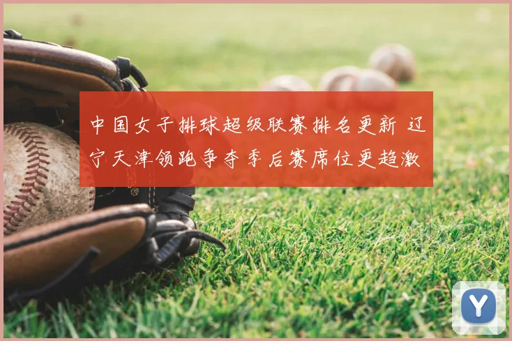 中国女子排球超级联赛排名更新 辽宁天津领跑争夺季后赛席位更趋激烈