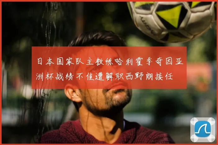 日本国家队主教练哈利霍季奇因亚洲杯战绩不佳遭解职西野朗接任