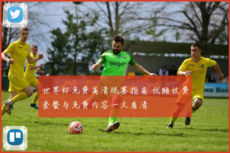 世界杯免费高清观赛指南 优酷收费套餐与免费内容一文看清