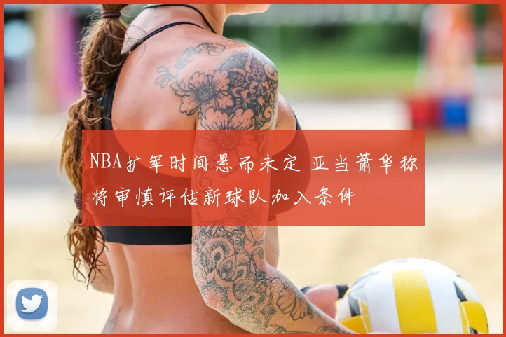 NBA扩军时间悬而未定 亚当萧华称将审慎评估新球队加入条件