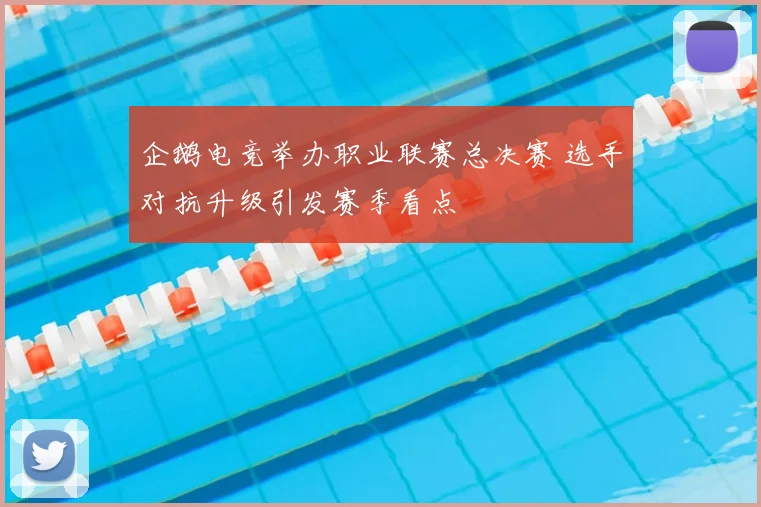 企鹅电竞举办职业联赛总决赛 选手对抗升级引发赛季看点