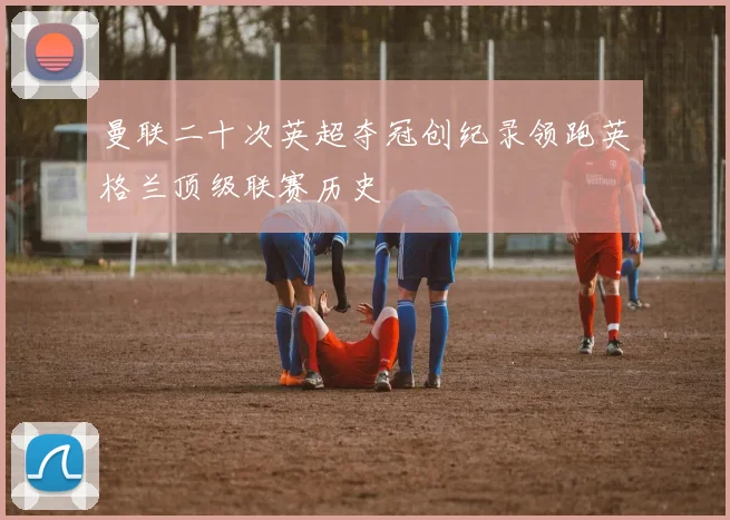 曼联二十次英超夺冠创纪录领跑英格兰顶级联赛历史