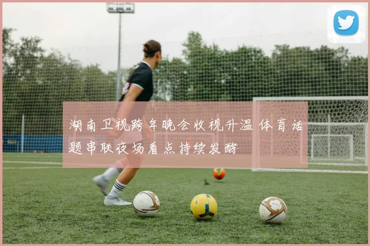 湖南卫视跨年晚会收视升温 体育话题串联夜场看点持续发酵