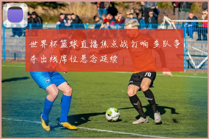 世界杯篮球直播焦点战打响 多队争夺出线席位悬念延续