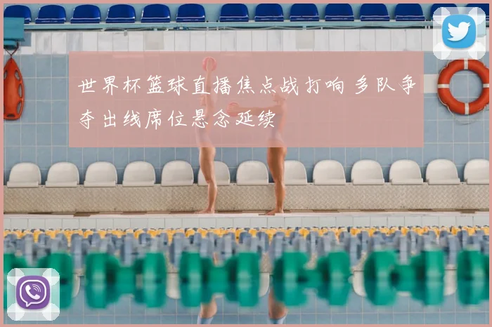 世界杯篮球直播焦点战打响 多队争夺出线席位悬念延续