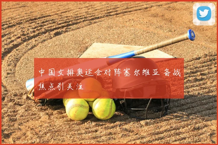 中国女排奥运会对阵塞尔维亚 备战焦点引关注
