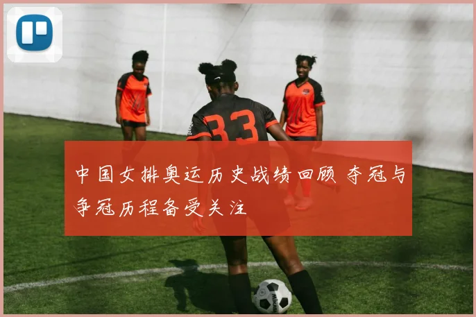 中国女排奥运历史战绩回顾 夺冠与争冠历程备受关注
