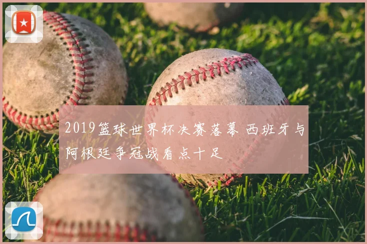 2019篮球世界杯决赛落幕 西班牙与阿根廷争冠战看点十足