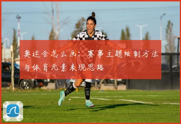 奥运会怎么画:赛事主题绘制方法与体育元素表现思路
