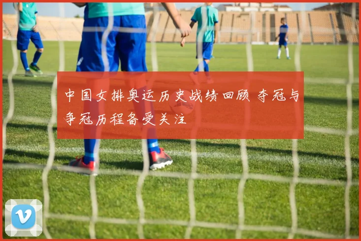 中国女排奥运历史战绩回顾 夺冠与争冠历程备受关注