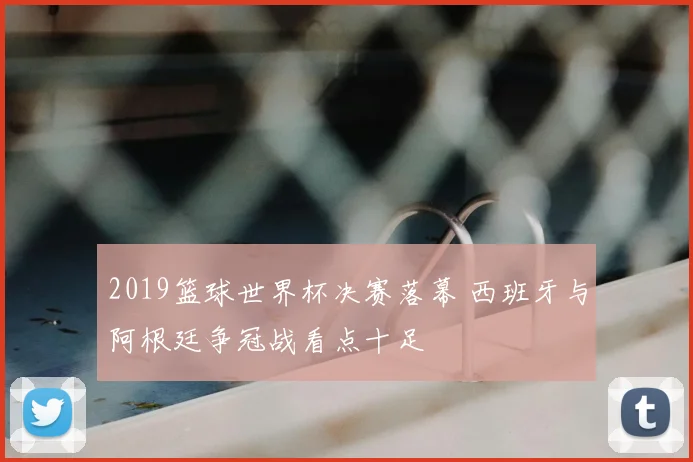 2019篮球世界杯决赛落幕 西班牙与阿根廷争冠战看点十足