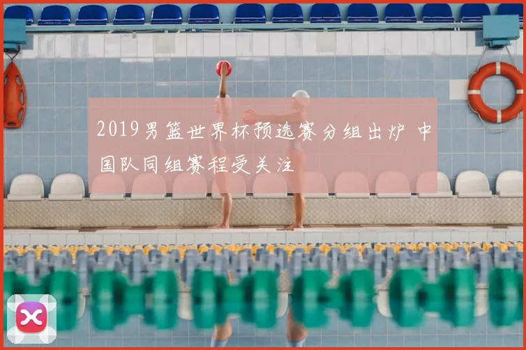 2019男篮世界杯预选赛分组出炉 中国队同组赛程受关注